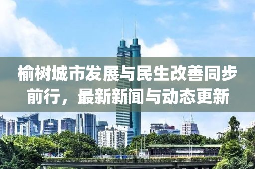 榆樹城市發(fā)展與民生改善同步前行，最新新聞與動(dòng)態(tài)更新
