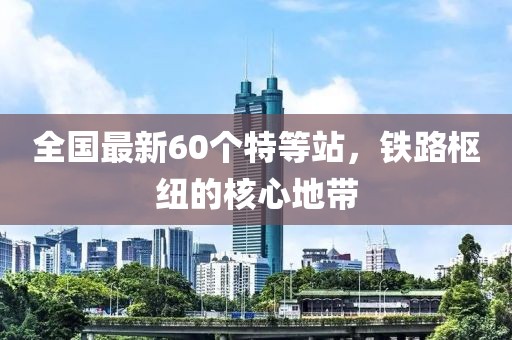 全國(guó)最新60個(gè)特等站，鐵路樞紐的核心地帶
