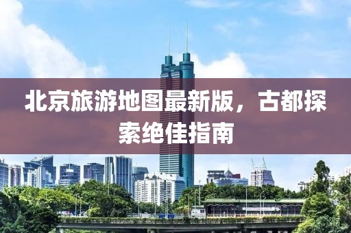 北京旅游地圖最新版，古都探索絕佳指南