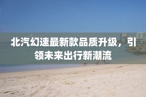 北汽幻速最新款品質(zhì)升級，引領(lǐng)未來出行新潮流