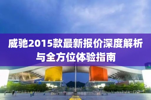 威馳2015款最新報(bào)價(jià)深度解析與全方位體驗(yàn)指南