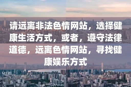 請(qǐng)遠(yuǎn)離非法色情網(wǎng)站，選擇健康生活方式，或者，遵守法律道德，遠(yuǎn)離色情網(wǎng)站，尋找健康娛樂方式