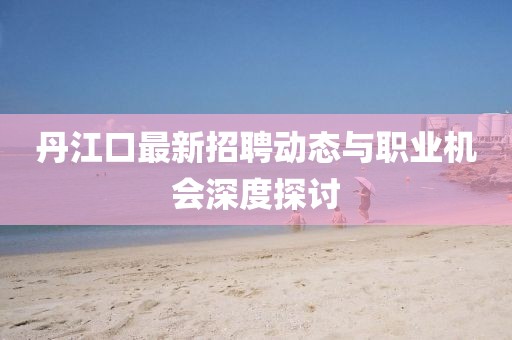 丹江口最新招聘動態(tài)與職業(yè)機會深度探討