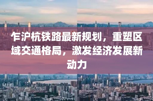 乍滬杭鐵路最新規(guī)劃，重塑區(qū)域交通格局，激發(fā)經(jīng)濟(jì)發(fā)展新動力
