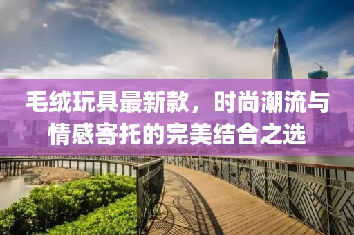 毛絨玩具最新款，時尚潮流與情感寄托的完美結(jié)合之選