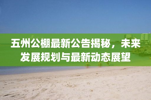 五州公棚最新公告揭秘，未來發(fā)展規(guī)劃與最新動態(tài)展望