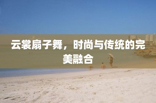 云裳扇子舞，時尚與傳統(tǒng)的完美融合