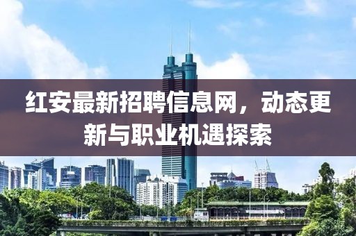 紅安最新招聘信息網(wǎng)，動(dòng)態(tài)更新與職業(yè)機(jī)遇探索