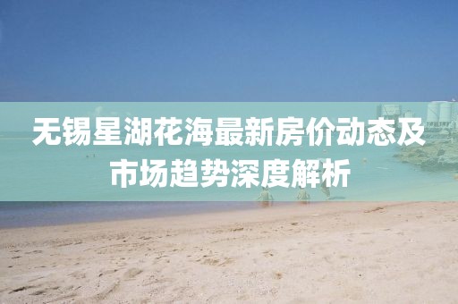 無錫星湖花海最新房價動態(tài)及市場趨勢深度解析