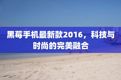 黑莓手機最新款2016，科技與時尚的完美融合