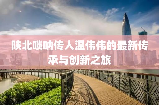 陜北嗩吶傳人溫偉偉的最新傳承與創(chuàng)新之旅