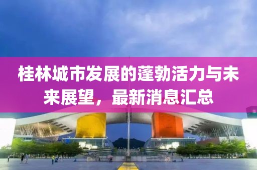 桂林城市發(fā)展的蓬勃活力與未來展望，最新消息匯總