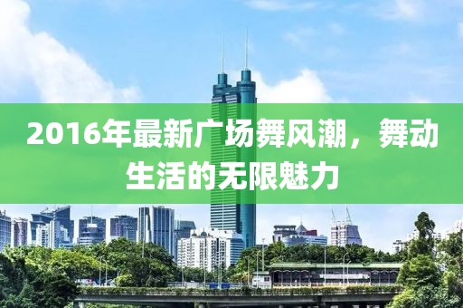 2016年最新廣場舞風(fēng)潮，舞動生活的無限魅力