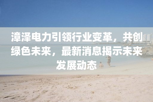 漳澤電力引領(lǐng)行業(yè)變革，共創(chuàng)綠色未來，最新消息揭示未來發(fā)展動態(tài)