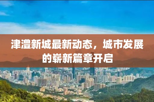 津澧新城最新動(dòng)態(tài)，城市發(fā)展的嶄新篇章開啟