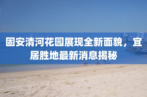 固安清河花園展現(xiàn)全新面貌，宜居勝地最新消息揭秘