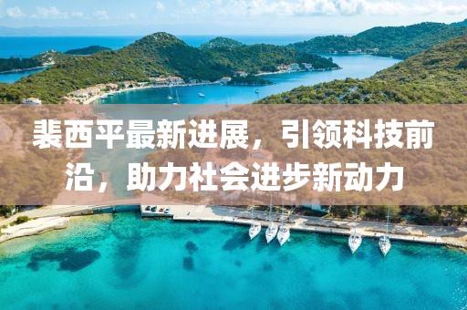 裴西平最新進展，引領(lǐng)科技前沿，助力社會進步新動力
