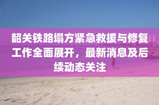 韶關(guān)鐵路塌方緊急救援與修復(fù)工作全面展開，最新消息及后續(xù)動(dòng)態(tài)關(guān)注