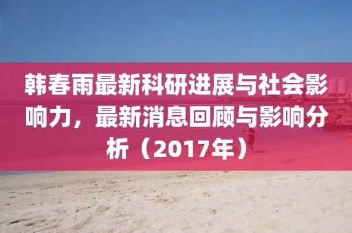 韓春雨最新科研進(jìn)展與社會(huì)影響力，最新消息回顧與影響分析（2017年）