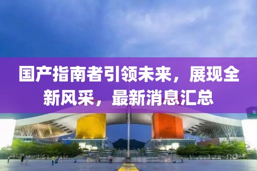 國產指南者引領未來，展現(xiàn)全新風采，最新消息匯總