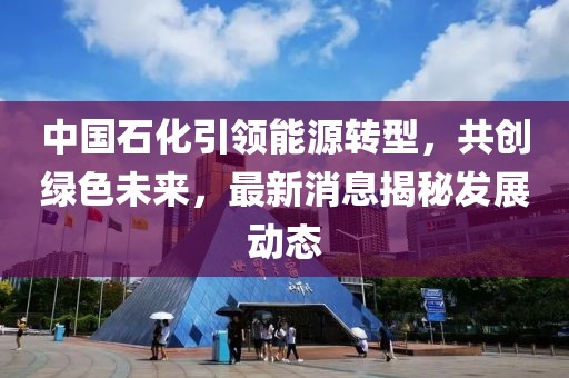 中國石化引領(lǐng)能源轉(zhuǎn)型，共創(chuàng)綠色未來，最新消息揭秘發(fā)展動態(tài)