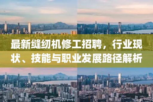 最新縫紉機修工招聘，行業(yè)現(xiàn)狀、技能與職業(yè)發(fā)展路徑解析