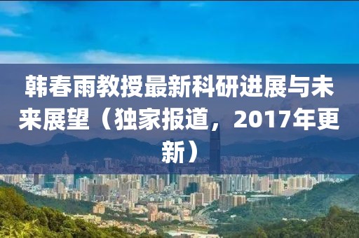 韓春雨教授最新科研進展與未來展望（獨家報道，2017年更新）
