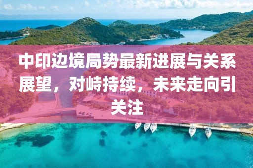 中印邊境局勢最新進(jìn)展與關(guān)系展望，對峙持續(xù)，未來走向引關(guān)注