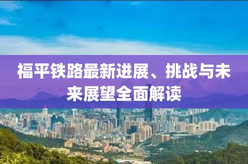 福平鐵路最新進展、挑戰(zhàn)與未來展望全面解讀