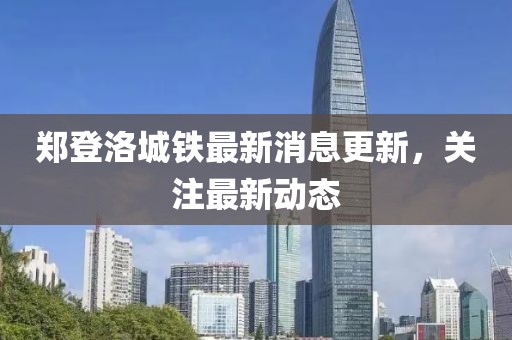 鄭登洛城鐵最新消息更新，關(guān)注最新動態(tài)