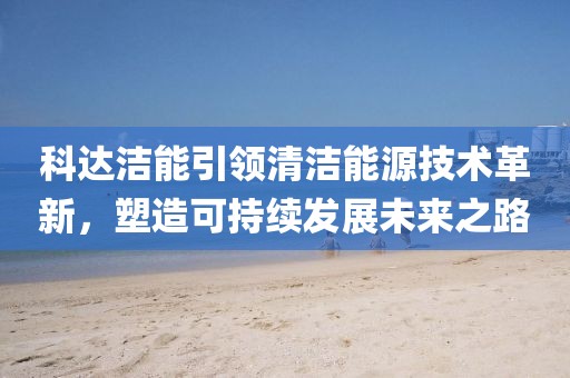 科達潔能引領(lǐng)清潔能源技術(shù)革新，塑造可持續(xù)發(fā)展未來之路
