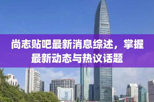 尚志貼吧最新消息綜述，掌握最新動態(tài)與熱議話題