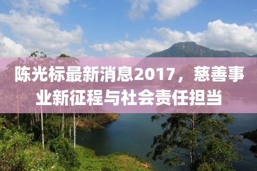 陳光標最新消息2017，慈善事業(yè)新征程與社會責(zé)任擔當