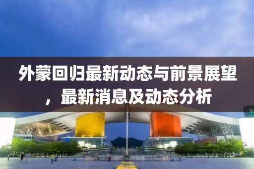 外蒙回歸最新動(dòng)態(tài)與前景展望，最新消息及動(dòng)態(tài)分析