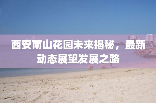 西安南山花園未來(lái)揭秘，最新動(dòng)態(tài)展望發(fā)展之路