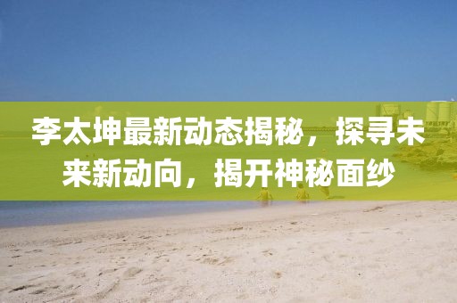 李太坤最新動態(tài)揭秘，探尋未來新動向，揭開神秘面紗