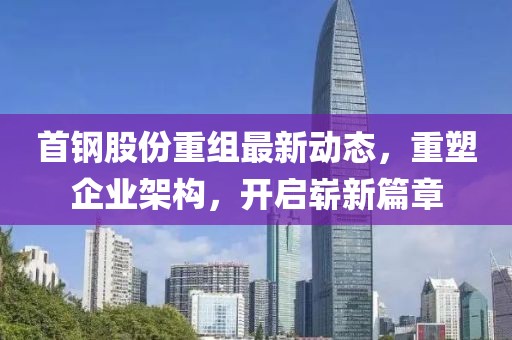 首鋼股份重組最新動態(tài)，重塑企業(yè)架構(gòu)，開啟嶄新篇章