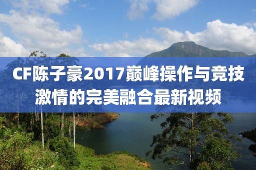 CF陳子豪2017巔峰操作與競(jìng)技激情的完美融合最新視頻