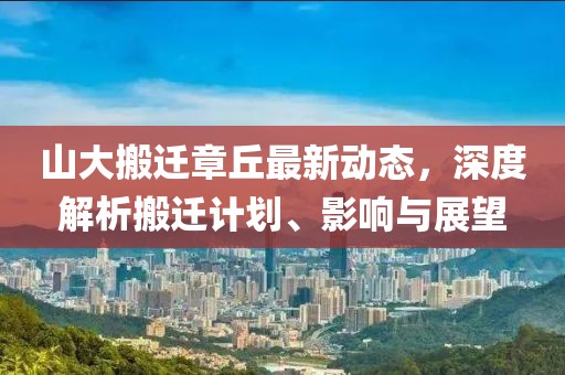 山大搬遷章丘最新動態(tài)，深度解析搬遷計劃、影響與展望