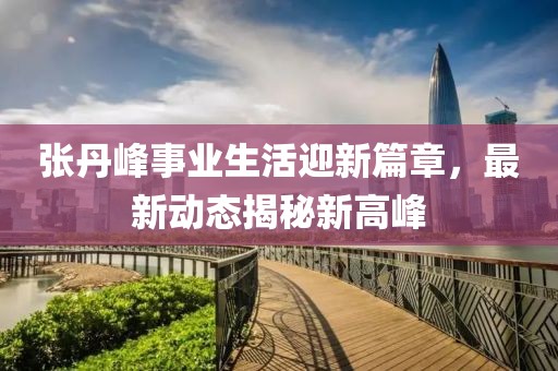 張丹峰事業(yè)生活迎新篇章，最新動(dòng)態(tài)揭秘新高峰