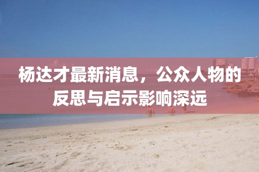 楊達(dá)才最新消息，公眾人物的反思與啟示影響深遠(yuǎn)