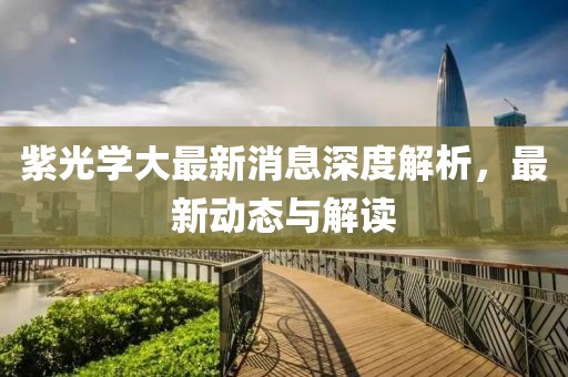 紫光學大最新消息深度解析，最新動態(tài)與解讀