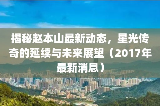揭秘趙本山最新動態(tài)，星光傳奇的延續(xù)與未來展望（2017年最新消息）