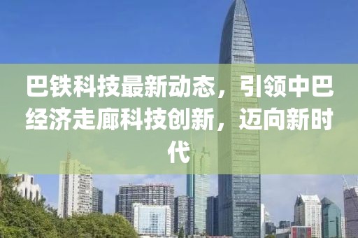 巴鐵科技最新動態(tài)，引領(lǐng)中巴經(jīng)濟走廊科技創(chuàng)新，邁向新時代