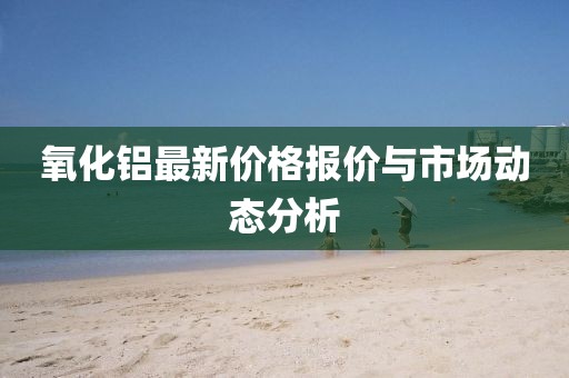 氧化鋁最新價格報價與市場動態(tài)分析