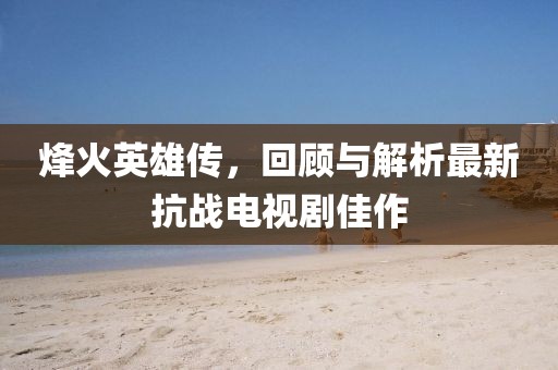 烽火英雄傳，回顧與解析最新抗戰(zhàn)電視劇佳作