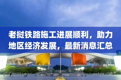 老撾鐵路施工進(jìn)展順利，助力地區(qū)經(jīng)濟(jì)發(fā)展，最新消息匯總