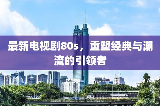 最新電視劇80s，重塑經(jīng)典與潮流的引領(lǐng)者