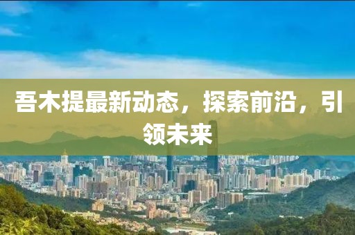 吾木提最新動(dòng)態(tài)，探索前沿，引領(lǐng)未來