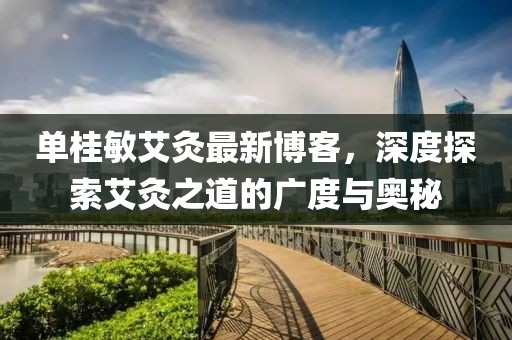 單桂敏艾灸最新博客，深度探索艾灸之道的廣度與奧秘